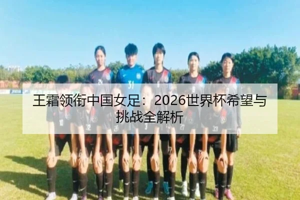 王霜领衔中国女足：2026世界杯希望与挑战全解析
